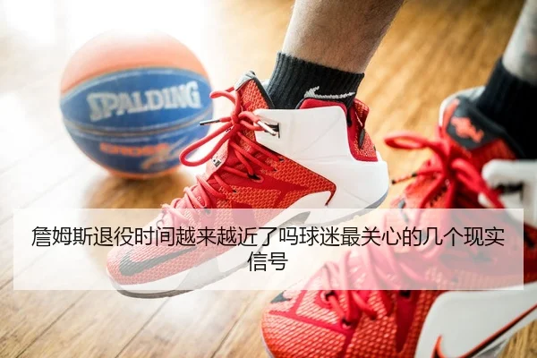 詹姆斯退役时间越来越近了吗球迷最关心的几个现实信号